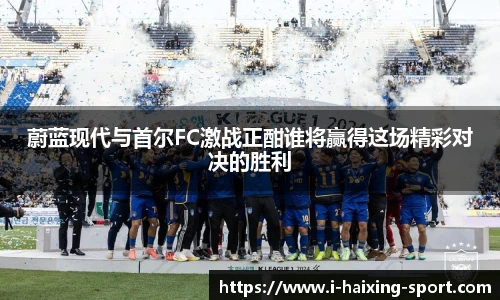 蔚蓝现代与首尔FC激战正酣谁将赢得这场精彩对决的胜利